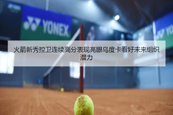 火箭新秀控卫连续高分表现亮眼乌度卡看好未来组织潜力
