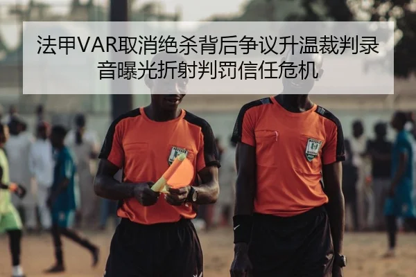 法甲VAR取消绝杀背后争议升温裁判录音曝光折射判罚信任危机