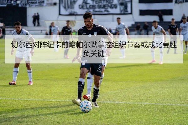 切尔西对阵纽卡前瞻帕尔默掌控组织节奏或成比赛胜负关键