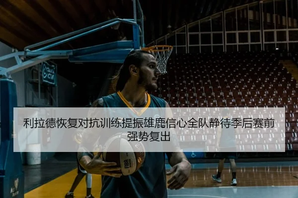 利拉德恢复对抗训练提振雄鹿信心全队静待季后赛前强势复出