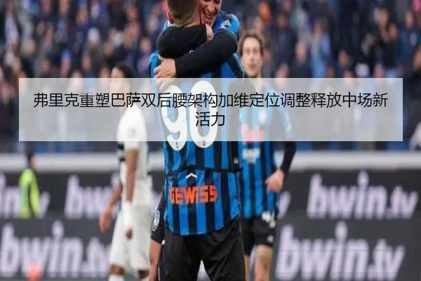 弗里克重塑巴萨双后腰架构加维定位调整释放中场新活力